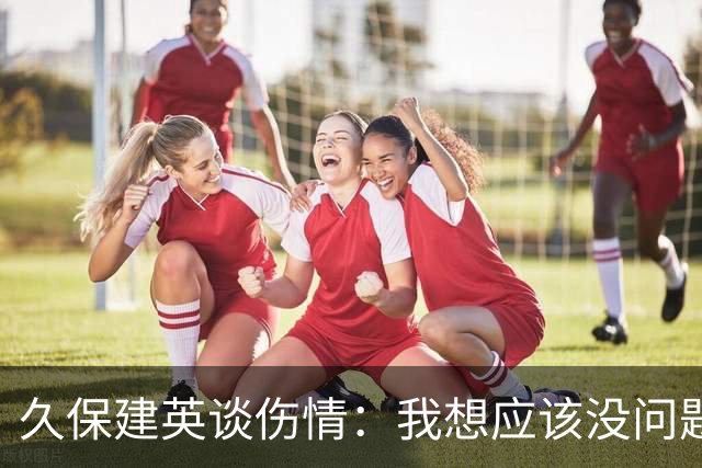 久保建英谈伤情：我想应该没问题，当时感觉像是从几个角度被撞到